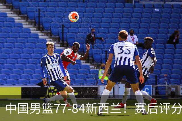中国男篮77-84新西兰！赛后评分：4人满分 3人优秀 1人7中0严重拉胯