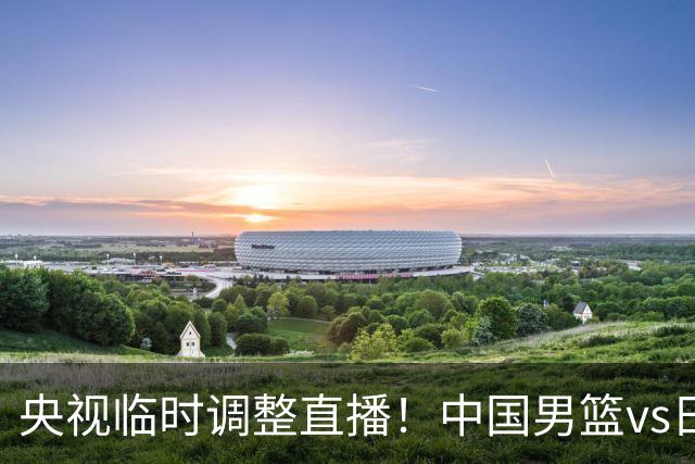 央视临时调整直播！中国男篮vs日本被移出CCTV5，中超补赛却上位，排播优先级让人看不懂